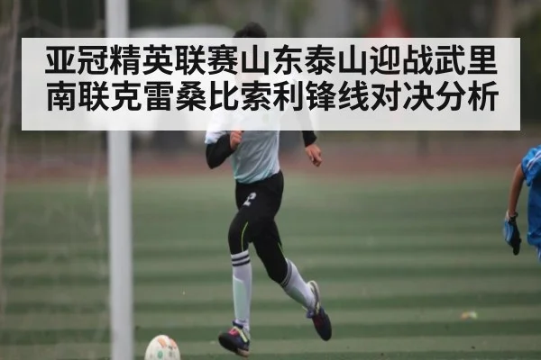 亚冠精英联赛山东泰山迎战武里南联克雷桑比索利锋线对决分析