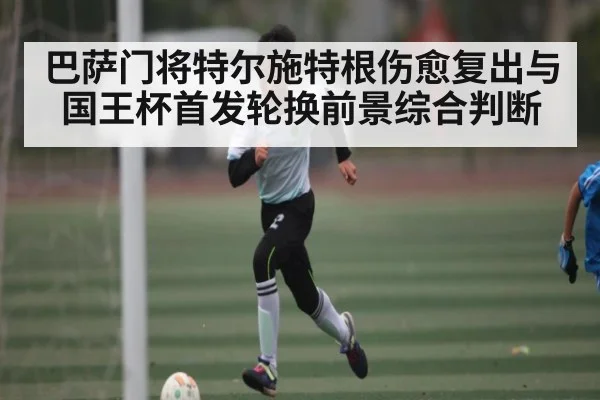 巴萨门将特尔施特根伤愈复出与国王杯首发轮换前景综合判断