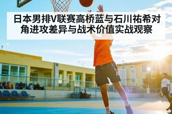 日本男排V联赛高桥蓝与石川祐希对角进攻差异与战术价值实战观察